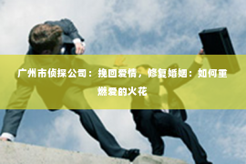 广州市侦探公司：挽回爱情，修复婚姻：如何重燃爱的火花