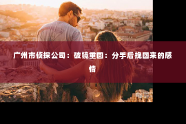 广州市侦探公司：破镜重圆：分手后挽回来的感情