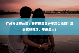 广州市调查公司：天秤座男要分手怎么挽回？掌握这些技巧，重燃爱火！
