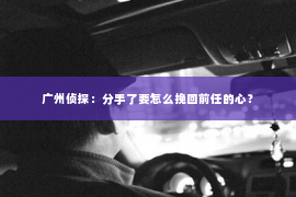 广州侦探：分手了要怎么挽回前任的心？