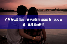 广州市私家侦探：分手后如何挽回男友：从心出发，重建爱的桥梁