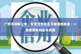 广州市侦探公司：女友分手后去节目挽回男友：一场情感的较量与救赎