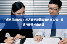 广州市侦探公司：男人分手后挽回前男友的话：真诚与行动才是关键