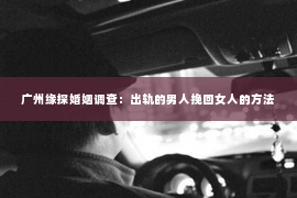 广州缘探婚姻调查：出轨的男人挽回女人的方法