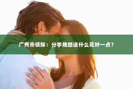广州市侦探：分手挽回送什么花好一点？