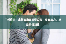 广州侦探：全新的挽回爱情公司：专业助力，重拾爱情甜蜜