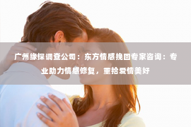 广州缘探调查公司：东方情感挽回专家咨询：专业助力情感修复，重拾爱情美好