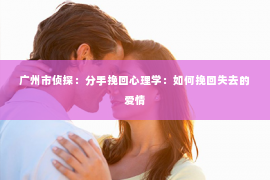 广州市侦探：分手挽回心理学：如何挽回失去的爱情