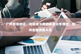 广州婚姻取证：和相爱七年的男友分手挽回：如何重燃爱情火花