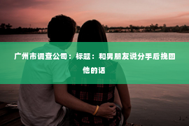 广州市调查公司：标题：和男朋友说分手后挽回他的话