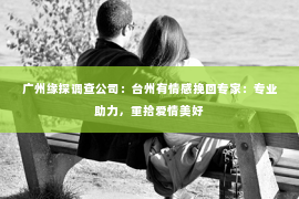 广州缘探调查公司：台州有情感挽回专家：专业助力，重拾爱情美好