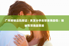 广州婚姻出轨取证：男友分手后想要挽回他：揭秘有效挽回策略