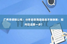 广州市侦探公司：分手后想挽回但是不敢联系：如何迈出第一步？