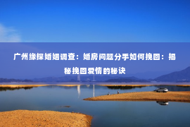 广州缘探婚姻调查：婚房问题分手如何挽回：揭秘挽回爱情的秘诀