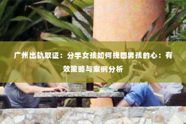 广州出轨取证：分手女孩如何挽回男孩的心：有效策略与案例分析