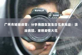 广州市婚姻调查：分手挽回女友生日花束高级：浪漫救赎，重燃爱情火花