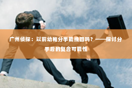 广州侦探：以前幼稚分手能挽回吗？——探讨分手后的复合可能性