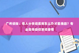 广州侦探：情人分手缠着我怎么办才能挽回？专业指导助你重拾爱情