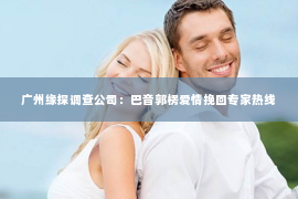 广州缘探调查公司：巴音郭楞爱情挽回专家热线