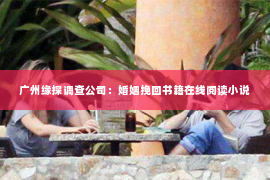 广州缘探调查公司：婚姻挽回书籍在线阅读小说