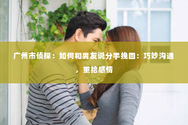 广州市侦探：如何和男友说分手挽回：巧妙沟通，重拾感情