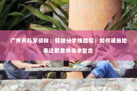广州市私家侦探：劈腿分手挽回信：如何诚恳地表达歉意并寻求复合