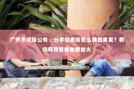 广州市侦探公司：分手拉黑后怎么挽回男友？教你有效策略重燃爱火