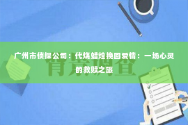 广州市侦探公司:代烧蜡烛挽回爱情:一场心灵的救赎之旅 广州市侦探公司:代烧蜡烛挽回爱情:一场心灵的救赎之旅