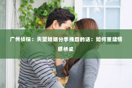 广州侦探：失望婚姻分手挽回的话：如何重建情感桥梁