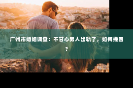 广州市婚姻调查：不甘心男人出轨了，如何挽回？