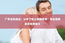 广州出轨取证：分手了怎么挽回情感：专业指南助你重燃爱火
