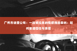 广州市调查公司:一段被拉黑的情感挽回案例:如何重建信任与亲密 广州市调查公司:一段被拉黑的情感挽回案例:如何重建信任与亲密