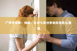广州市侦探：标题：认识七年分手的女生怎么挽回