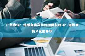 广州缘探：情感免费咨询挽回男友的话：重燃爱情火花的秘诀