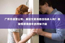 广州市调查公司：解结咒能挽回出轨男人吗？揭秘情感挽回中的神秘力量