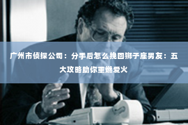 广州市侦探公司：分手后怎么挽回狮子座男友：五大攻略助你重燃爱火