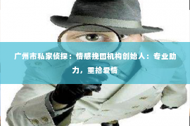 广州市私家侦探:情感挽回机构创始人:专业助力,重拾爱情 广州市私家侦探:情感挽回机构创始人:专业助力,重拾爱情