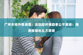 广州市婚外情调查：出轨如何挽回老公不离婚：挽救婚姻的五大策略