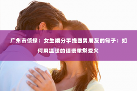 广州市侦探：女生闹分手挽回男朋友的句子：如何用温暖的话语重燃爱火