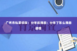 广州市私家侦探:分手后挽回:分手了怎么挽回感情 广州市私家侦探:分手后挽回:分手了怎么挽回感情