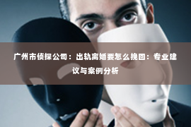 广州市侦探公司：出轨离婚要怎么挽回：专业建议与案例分析
