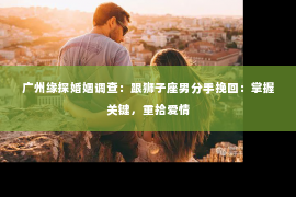 广州缘探婚姻调查：跟狮子座男分手挽回：掌握关键，重拾爱情