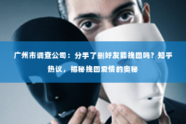 广州市调查公司：分手了删好友能挽回吗？知乎热议，揭秘挽回爱情的奥秘