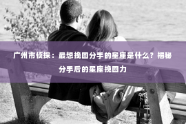 广州市侦探：最想挽回分手的星座是什么？揭秘分手后的星座挽回力