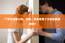 广州市调查公司：标题：前男友提了分手还能挽回吗？