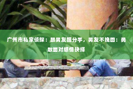 广州市私家侦探：跟男友提分手，男友不挽回：勇敢面对感情抉择