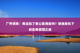 广州侦探：我出轨了老公能挽回吗？婚姻危机下的自我救赎之路