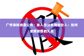 广州缘探调查公司:男人想分手挽回女人:如何重燃爱情的火花 广州缘探调查公司:男人想分手挽回女人:如何重燃爱情的火花