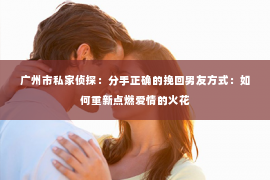 广州市私家侦探:分手正确的挽回男友方式:如何重新点燃爱情的火花 广州市私家侦探:分手正确的挽回男友方式:如何重新点燃爱情的火花