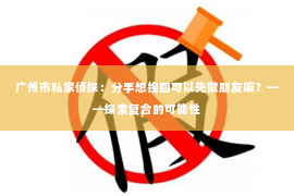 广州市私家侦探：分手想挽回可以先做朋友嘛？——探索复合的可能性